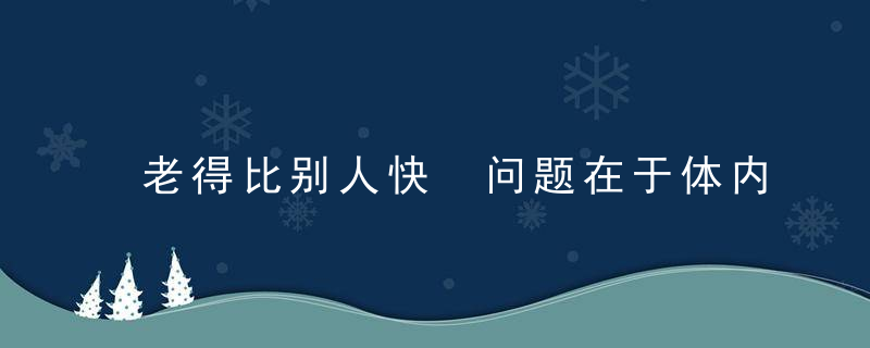 老得比别人快 问题在于体内缺了一种物质，老得特别快